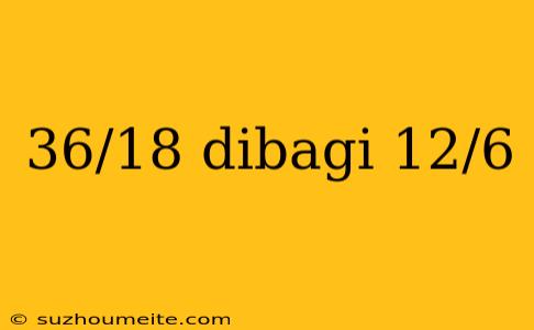 36/18 Dibagi 12/6