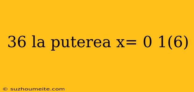 36 La Puterea X= 0 1(6)