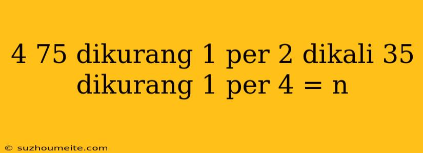 4 75 Dikurang 1 Per 2 Dikali 35 Dikurang 1 Per 4 = N