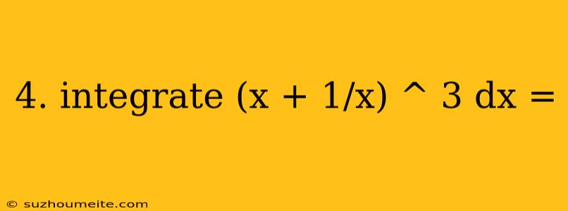 4. Integrate (x + 1/x) ^ 3 Dx =