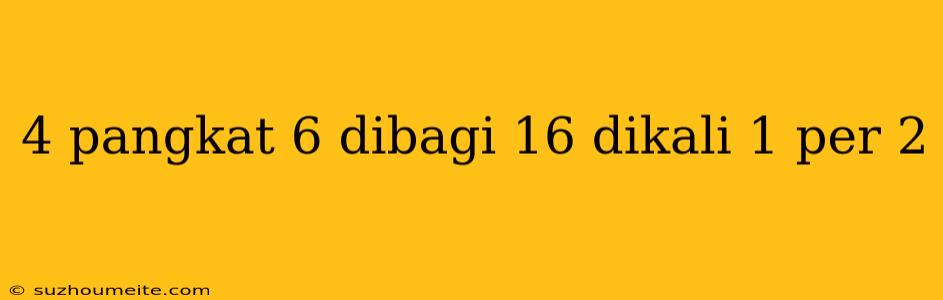 4 Pangkat 6 Dibagi 16 Dikali 1 Per 2