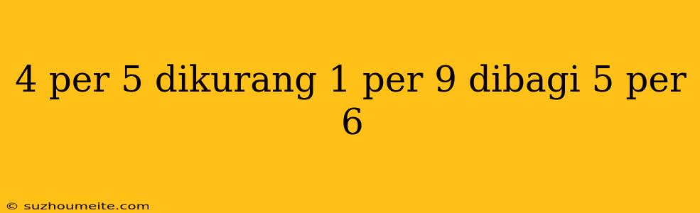 4 Per 5 Dikurang 1 Per 9 Dibagi 5 Per 6