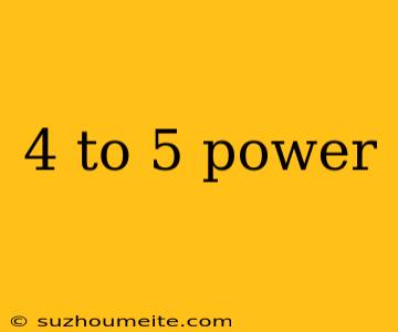 4 To 5 Power