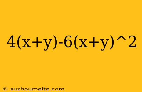 4(x+y)-6(x+y)^2