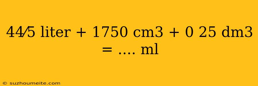 44⁄5 Liter + 1750 Cm3 + 0 25 Dm3 = .... Ml