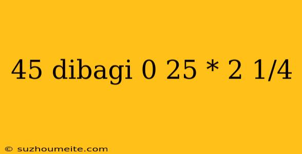 45 Dibagi 0 25 * 2 1/4