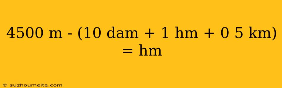 4500 M - (10 Dam + 1 Hm + 0 5 Km) = Hm