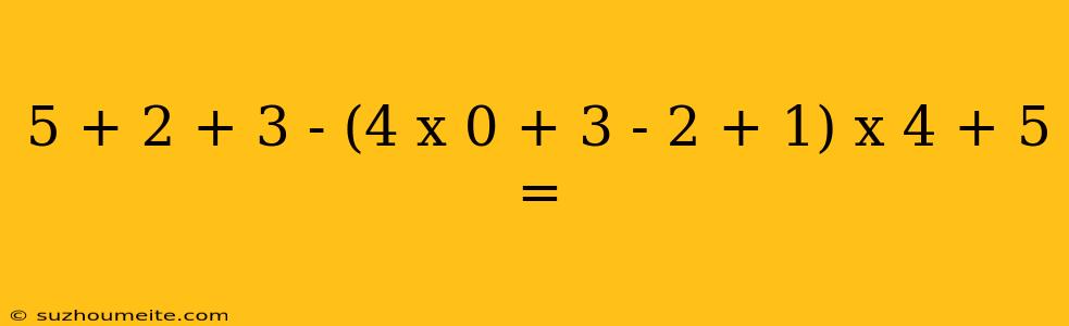 5 + 2 + 3 - (4 X 0 + 3 - 2 + 1) X 4 + 5 =