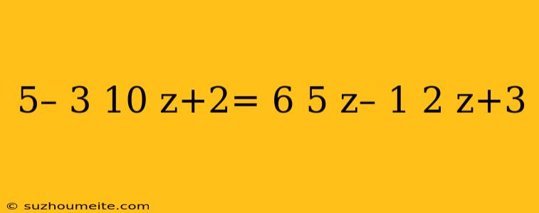 5– 3 10 Z+2= 6 5 Z– 1 2 Z+3