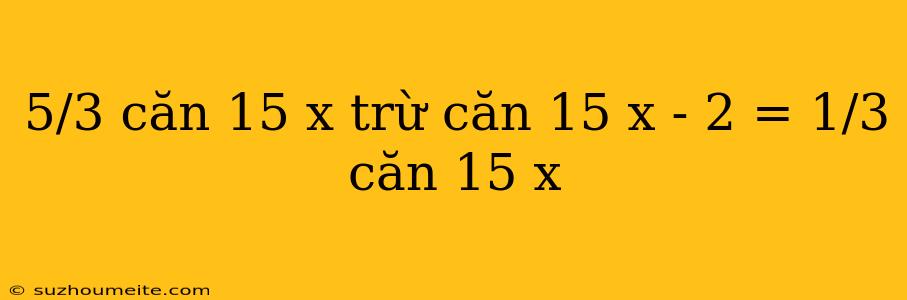 5/3 Căn 15 X Trừ Căn 15 X - 2 = 1/3 Căn 15 X