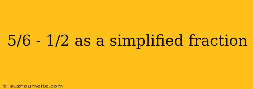 5/6 - 1/2 As A Simplified Fraction