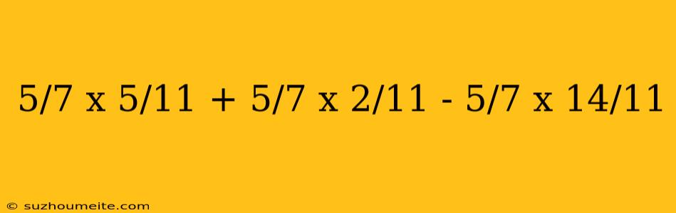 5/7 X 5/11 + 5/7 X 2/11 - 5/7 X 14/11