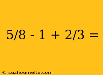 5/8 - 1 + 2/3 =