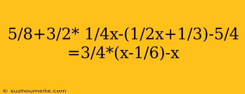 5/8+3/2* 1/4x-(1/2x+1/3)-5/4 =3/4*(x-1/6)-x