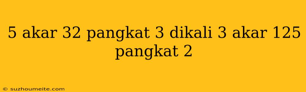 5 Akar 32 Pangkat 3 Dikali 3 Akar 125 Pangkat 2