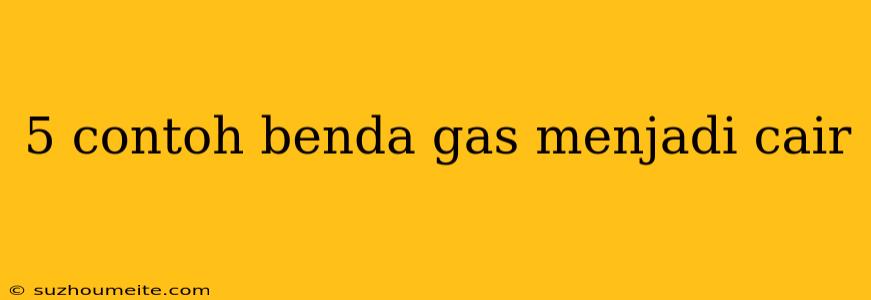 5 Contoh Benda Gas Menjadi Cair