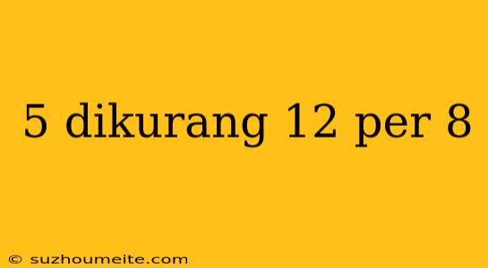 5 Dikurang 12 Per 8