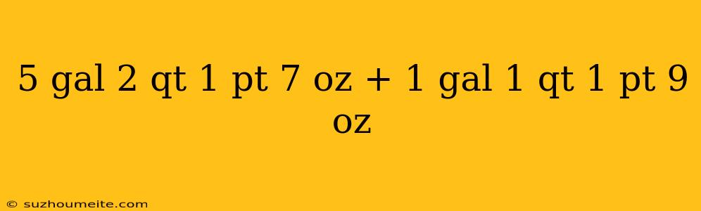 5 Gal 2 Qt 1 Pt 7 Oz + 1 Gal 1 Qt 1 Pt 9 Oz