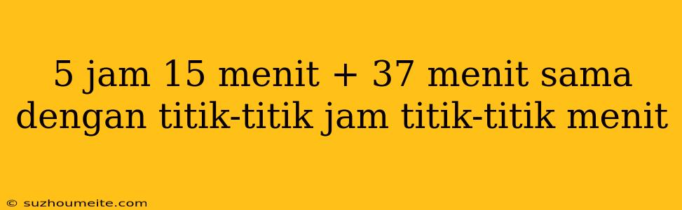 5 Jam 15 Menit + 37 Menit Sama Dengan Titik-titik Jam Titik-titik Menit