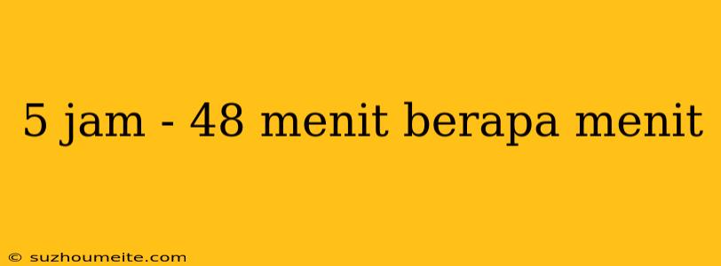 5 Jam - 48 Menit Berapa Menit