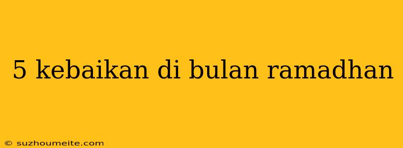 5 Kebaikan Di Bulan Ramadhan