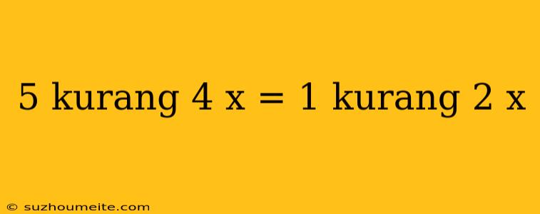 5 Kurang 4 X = 1 Kurang 2 X