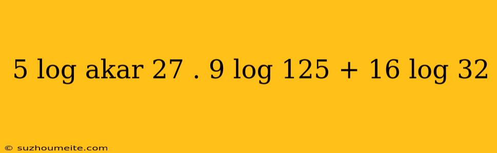 5 Log Akar 27 . 9 Log 125 + 16 Log 32