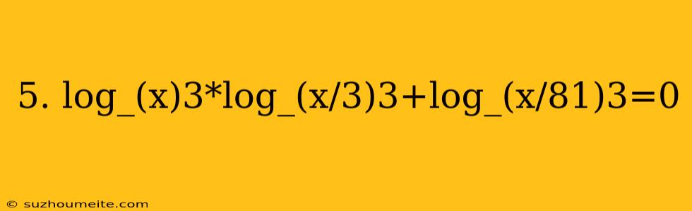 5. Log_(x)3*log_(x/3)3+log_(x/81)3=0