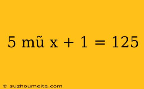 5 Mũ X + 1 = 125