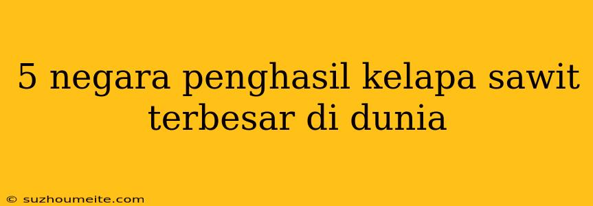 5 Negara Penghasil Kelapa Sawit Terbesar Di Dunia