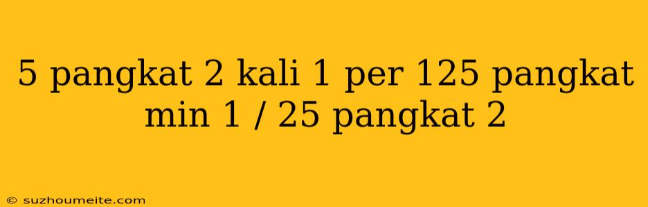 5 Pangkat 2 Kali 1 Per 125 Pangkat Min 1 / 25 Pangkat 2