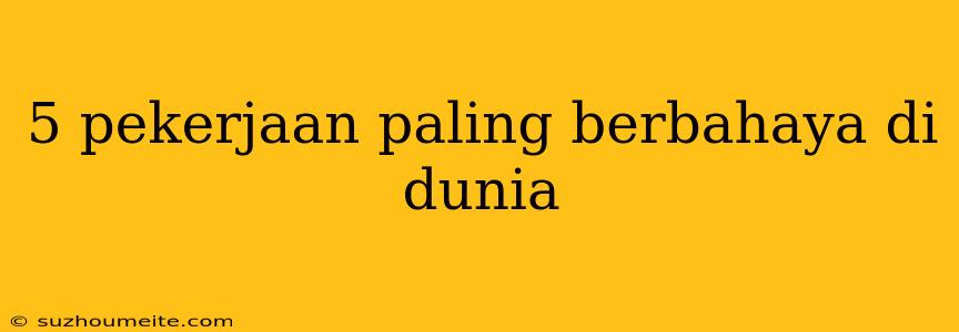 5 Pekerjaan Paling Berbahaya Di Dunia