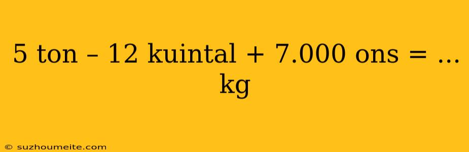 5 Ton – 12 Kuintal + 7.000 Ons = ... Kg