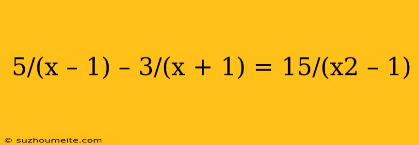 5/(x – 1) – 3/(x + 1) = 15/(x2 – 1)