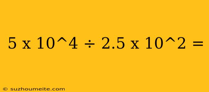 5 X 10^4 ÷ 2.5 X 10^2 =