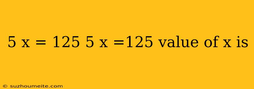 5 X = 125 5 X =125 Value Of X Is