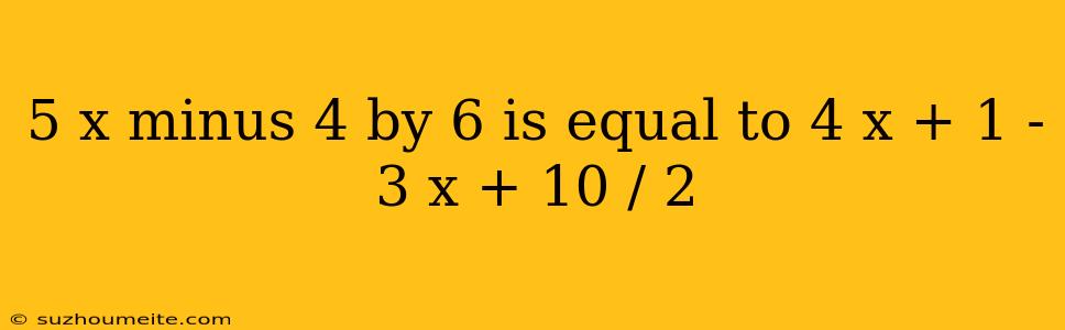 5 X Minus 4 By 6 Is Equal To 4 X + 1 - 3 X + 10 / 2