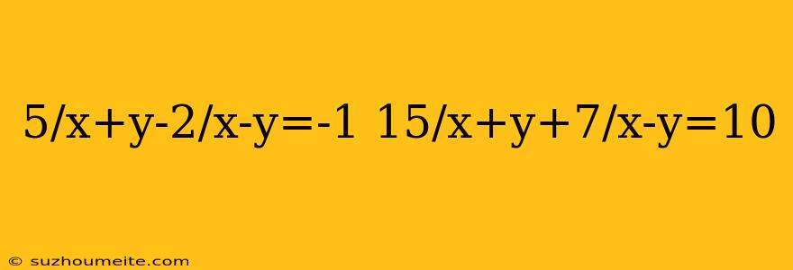 5/x+y-2/x-y=-1 15/x+y+7/x-y=10