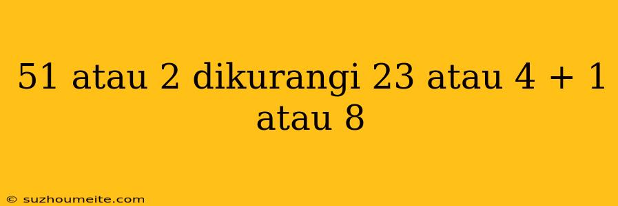 51 Atau 2 Dikurangi 23 Atau 4 + 1 Atau 8