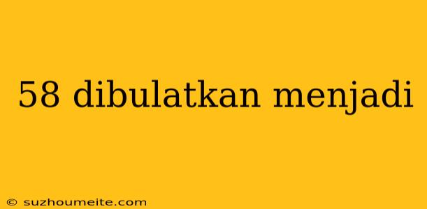 58 Dibulatkan Menjadi