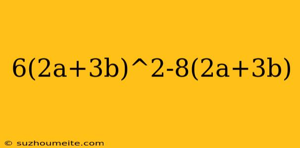 6(2a+3b)^2-8(2a+3b)