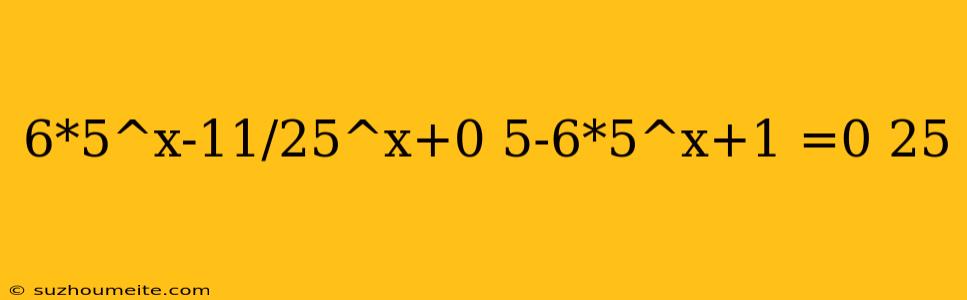 6*5^x-11/25^x+0 5-6*5^x+1 =0 25