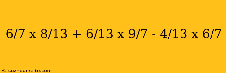 6/7 X 8/13 + 6/13 X 9/7 - 4/13 X 6/7