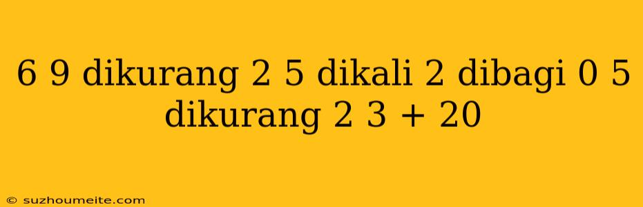 6 9 Dikurang 2 5 Dikali 2 Dibagi 0 5 Dikurang 2 3 + 20