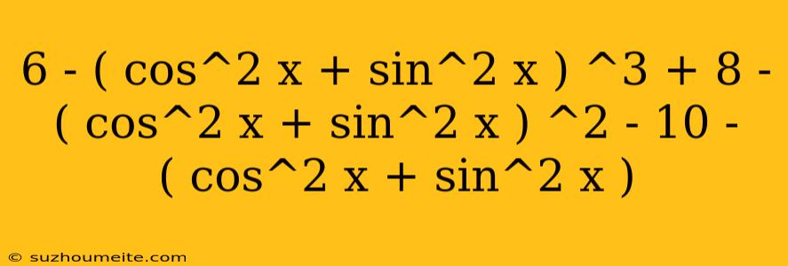 6 - ( Cos^2 X + Sin^2 X ) ^3 + 8 - ( Cos^2 X + Sin^2 X ) ^2 - 10 - ( Cos^2 X + Sin^2 X )