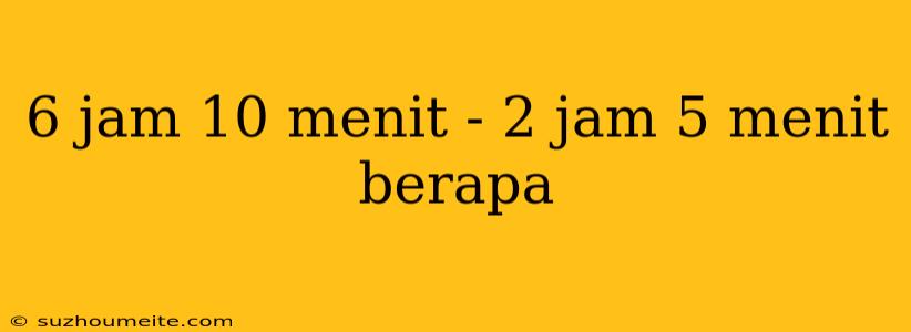 6 Jam 10 Menit - 2 Jam 5 Menit Berapa