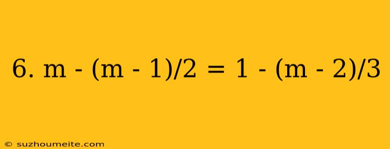 6. M - (m - 1)/2 = 1 - (m - 2)/3