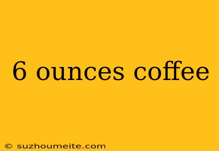 6 Ounces Coffee