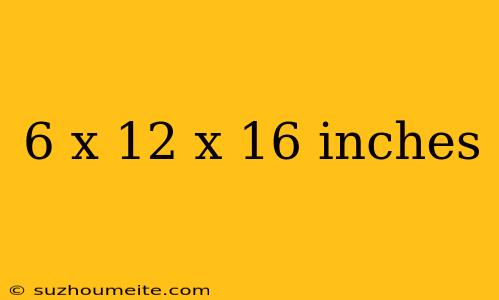 6 X 12 X 16 Inches
