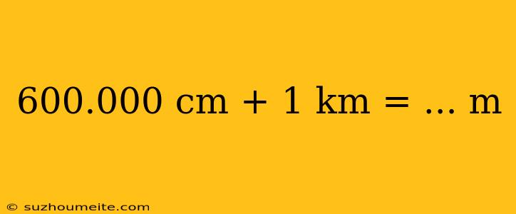 600.000 Cm + 1 Km = ... M